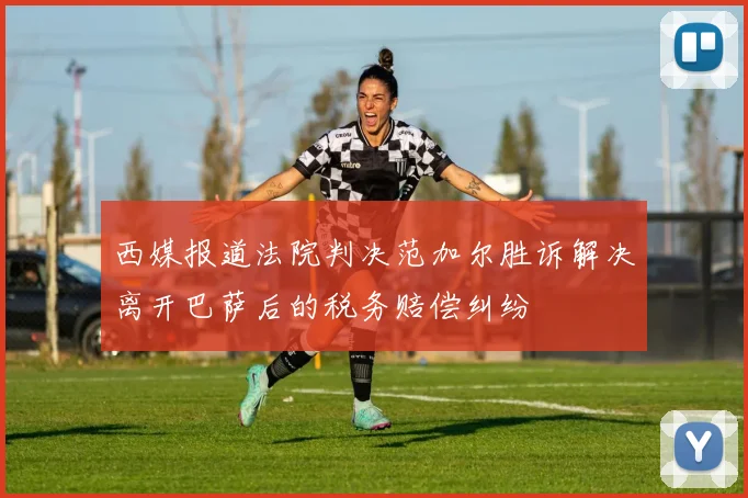 西媒报道法院判决范加尔胜诉解决离开巴萨后的税务赔偿纠纷