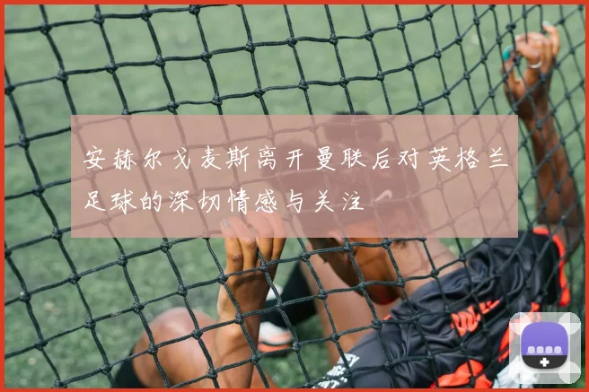 安赫尔戈麦斯离开曼联后对英格兰足球的深切情感与关注