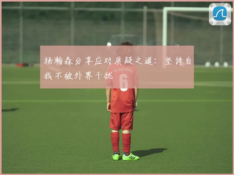杨瀚森分享应对质疑之道：坚持自我不被外界干扰
