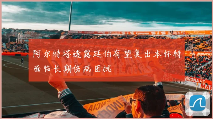 阿尔特塔透露廷伯有望复出本怀特面临长期伤病困扰