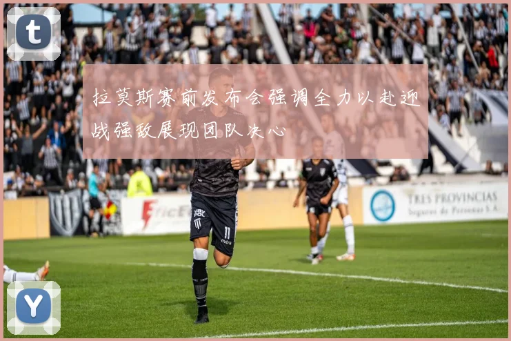 拉莫斯赛前发布会强调全力以赴迎战强敌展现团队决心