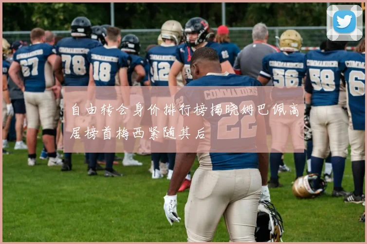 自由转会身价排行榜揭晓姆巴佩高居榜首梅西紧随其后