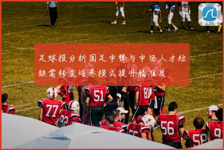 足球报分析国足中锋与中场人才短缺需转变培养模式提升精准度