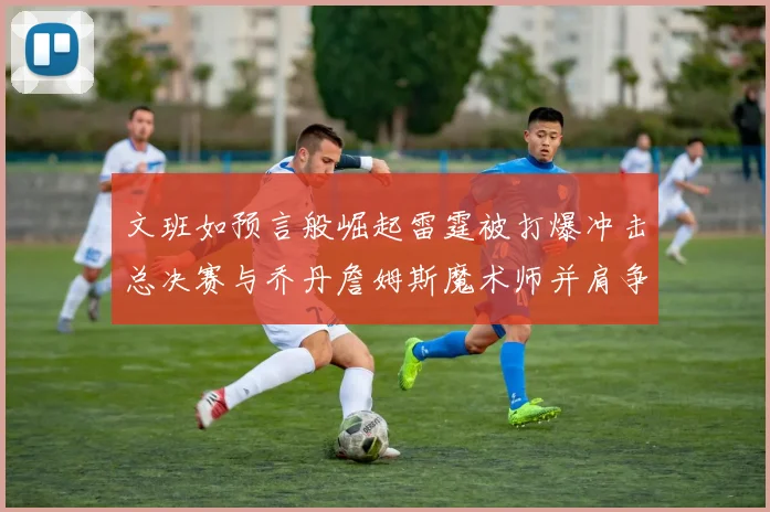 文班如预言般崛起雷霆被打爆冲击总决赛与乔丹詹姆斯魔术师并肩争首冠