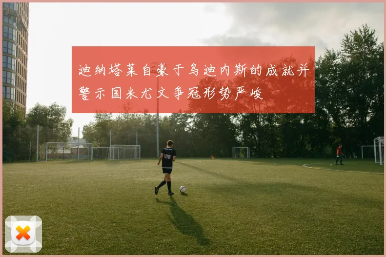 迪纳塔莱自豪于乌迪内斯的成就并警示国米尤文争冠形势严峻